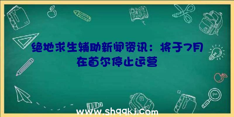 绝地求生辅助新闻资讯：将于7月在首尔停止运营　